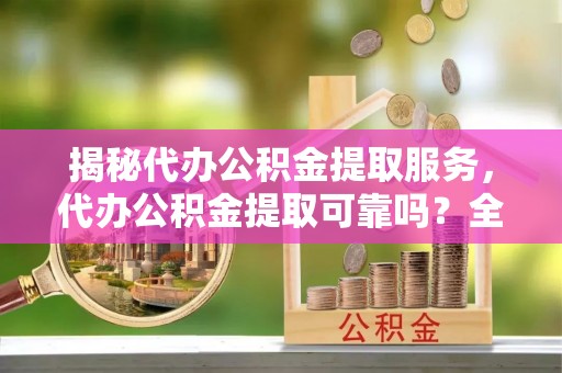 西乡揭秘代办公积金提取服务，代办公积金提取可靠吗？全面分析与选择指南
