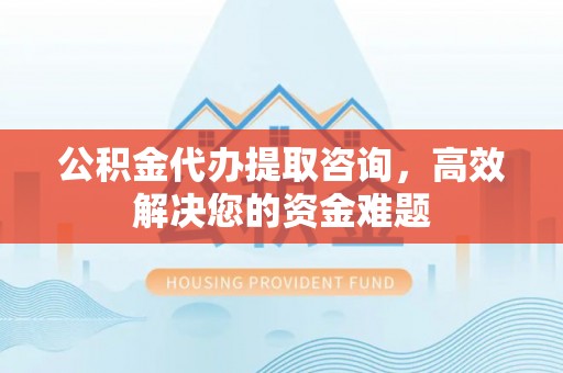 西乡公积金代办提取咨询，高效解决您的资金难题