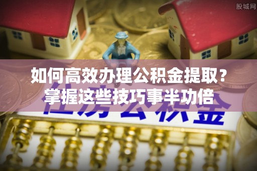 西乡如何高效办理公积金提取？掌握这些技巧事半功倍