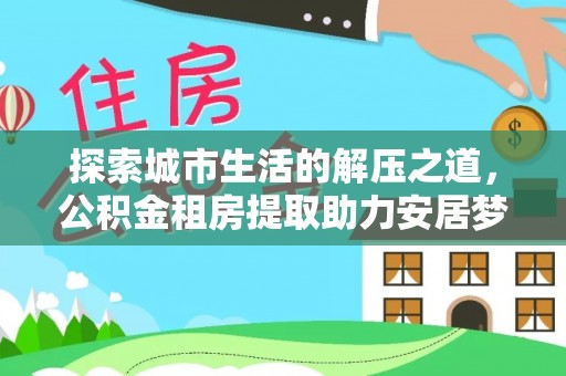 西乡探索城市生活的解压之道，公积金租房提取助力安居梦想