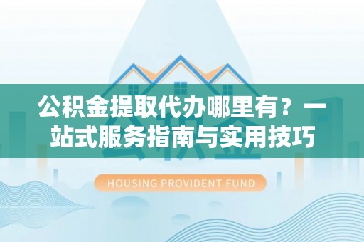西乡公积金提取代办哪里有？一站式服务指南与实用技巧