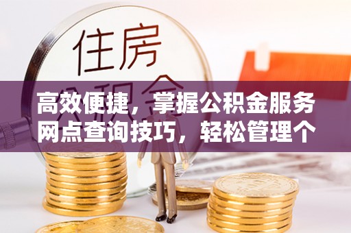 西乡高效便捷，掌握公积金服务网点查询技巧，轻松管理个人财务