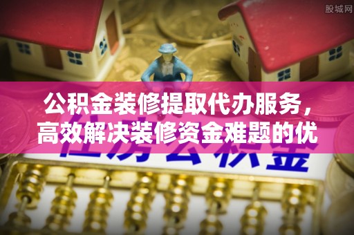 西乡公积金装修提取代办服务，高效解决装修资金难题的优选方案