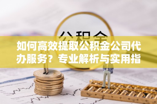 西乡如何高效提取公积金公司代办服务？专业解析与实用指南