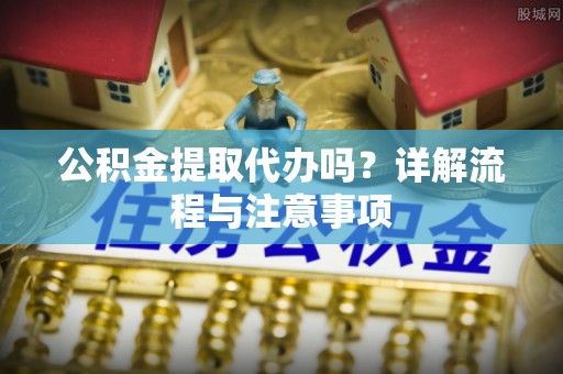 西乡公积金提取代办吗？详解流程与注意事项