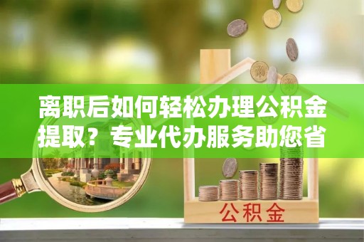 西乡离职后如何轻松办理公积金提取？专业代办服务助您省心省力