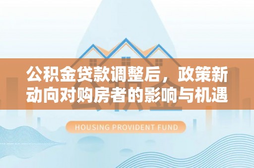 西乡公积金贷款调整后，政策新动向对购房者的影响与机遇