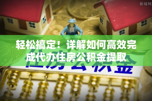 西乡轻松搞定！详解如何高效完成代办住房公积金提取