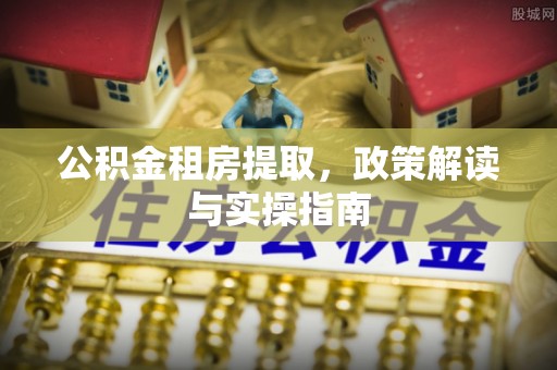 西乡公积金租房提取，政策解读与实操指南